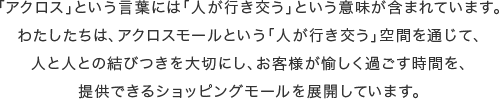 「アクロス」という言葉には「人が行き交う」という意味が含まれています。わたしたちは、アクロスモールという「人が行き交う」空間を通じて、人と人との結びつきを大切にし、お客様が愉しく過ごす時間を、提供できるショッピングモールを展開しています。